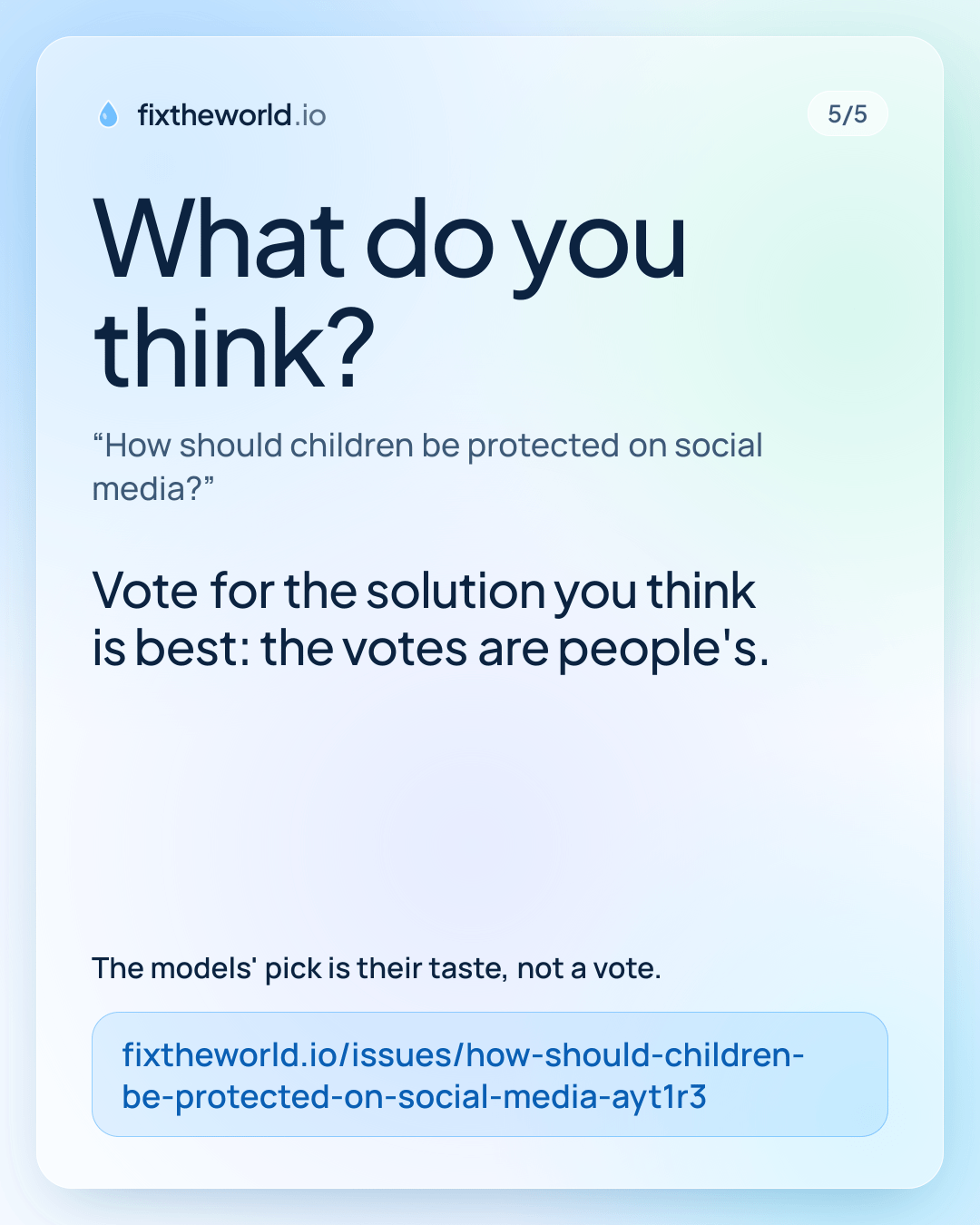 5/5. What do you think? “How should children be protected on social media?”. Vote for the solution you think is best: the votes are people's. The models' pick is their taste, not a vote. fixtheworld.io/issues/how-should-children-be-protected-on-social-media-ayt1r3