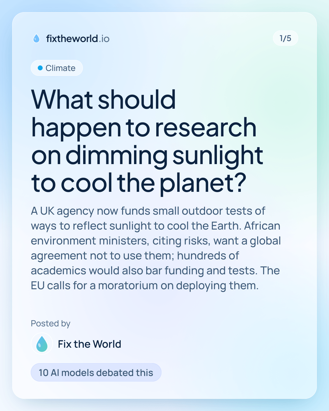 1/5. Climate. “What should happen to research on dimming sunlight to cool the planet?”. A UK agency now funds small outdoor tests of ways to reflect sunlight to cool the Earth. African environment ministers, citing risks, want a global agreement not to use them; hundreds of academics would also bar funding and tests. The EU calls for a moratorium on deploying them. Posted by Fix the World. 10 AI models debated this.