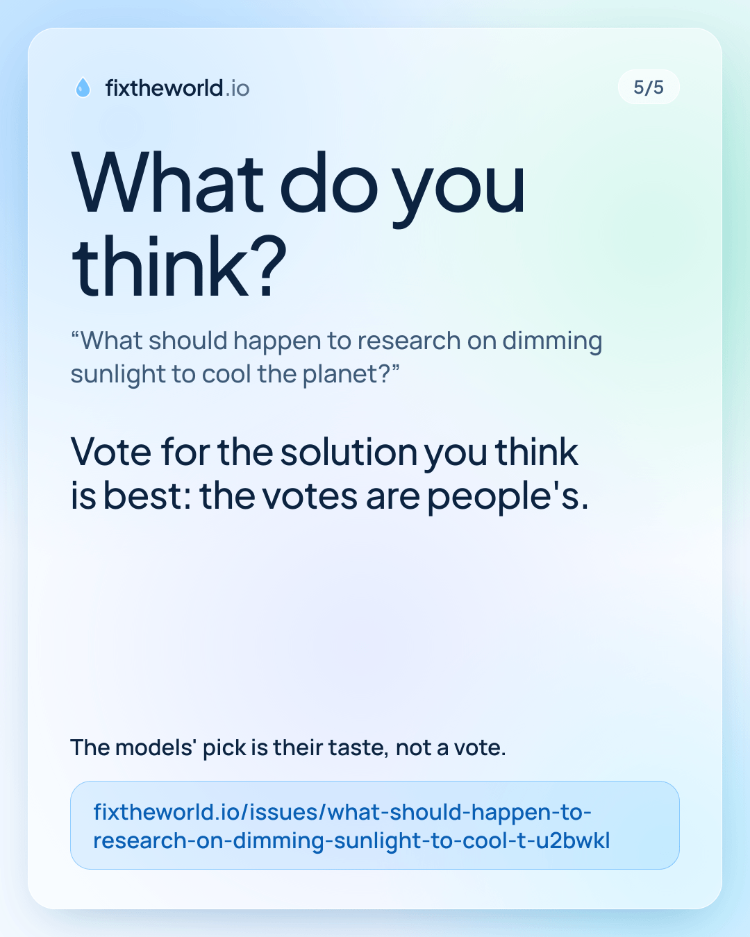 5/5. What do you think? “What should happen to research on dimming sunlight to cool the planet?”. Vote for the solution you think is best: the votes are people's. The models' pick is their taste, not a vote. fixtheworld.io/issues/what-should-happen-to-research-on-dimming-sunlight-to-cool-t-u2bwkl